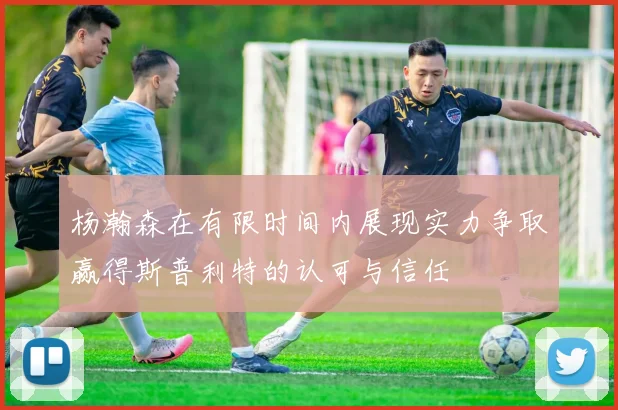杨瀚森在有限时间内展现实力争取赢得斯普利特的认可与信任