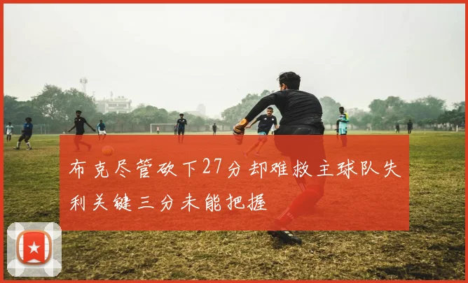 布克尽管砍下27分却难救主球队失利关键三分未能把握