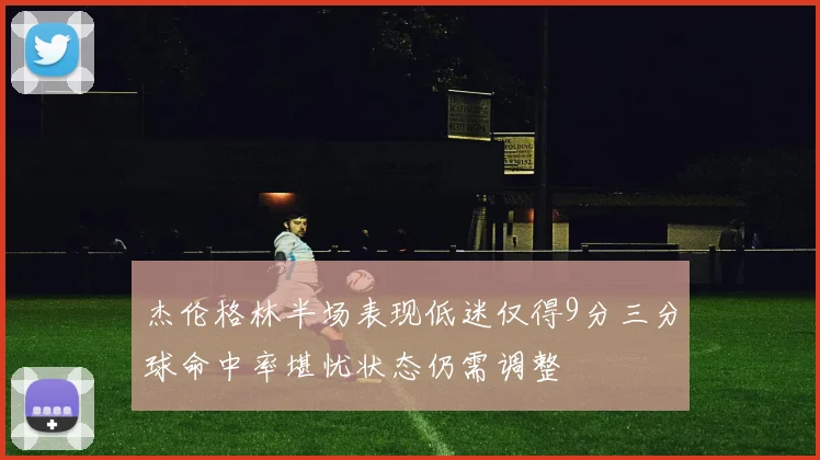 杰伦格林半场表现低迷仅得9分三分球命中率堪忧状态仍需调整