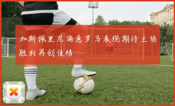 加斯佩里尼满意罗马表现期待主场胜利再创佳绩