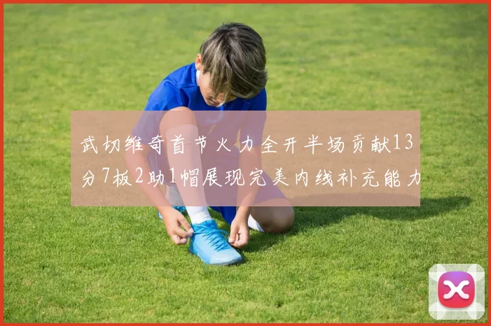 武切维奇首节火力全开半场贡献13分7板2助1帽展现完美内线补充能力