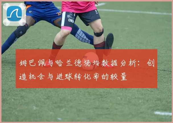 姆巴佩与哈兰德场均数据分析：创造机会与进球转化率的较量