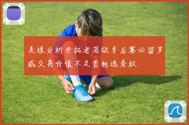 美媒分析开拓者若欲季后赛必留罗威交易价值不足首轮选秀权