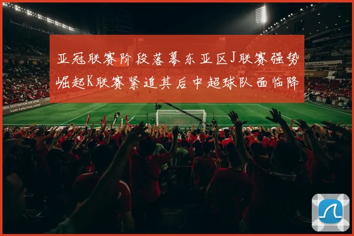 亚冠联赛阶段落幕东亚区J联赛强势崛起K联赛紧追其后中超球队面临降级危机