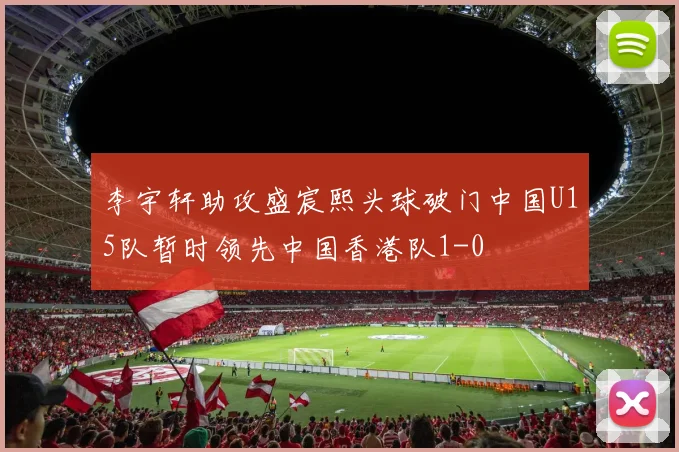 李宇轩助攻盛宸熙头球破门中国U15队暂时领先中国香港队1-0