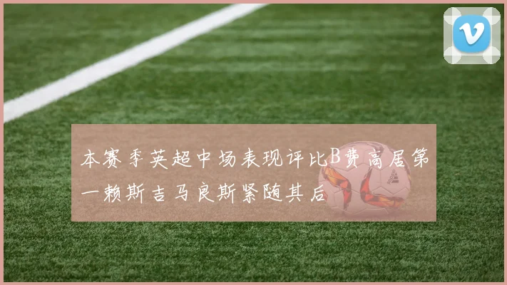 本赛季英超中场表现评比B费高居第一赖斯吉马良斯紧随其后