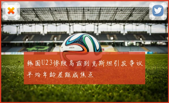 韩国U23惨败乌兹别克斯坦引发争议平均年龄差距成焦点