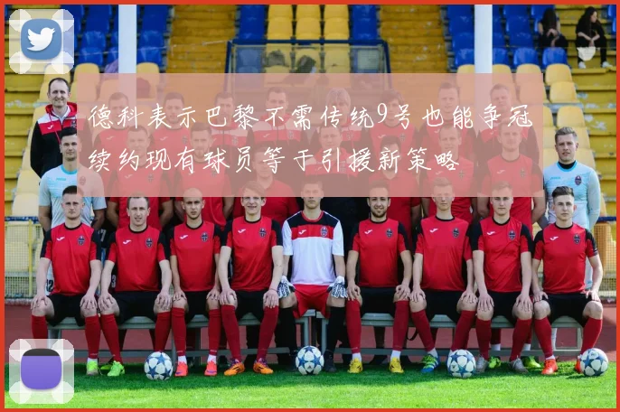 德科表示巴黎不需传统9号也能争冠续约现有球员等于引援新策略