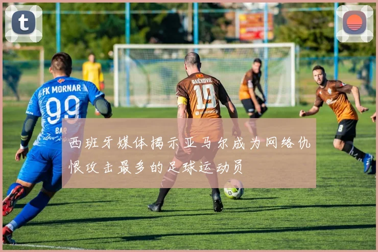 西班牙媒体揭示亚马尔成为网络仇恨攻击最多的足球运动员