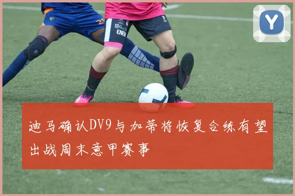 迪马确认DV9与加蒂将恢复合练有望出战周末意甲赛事