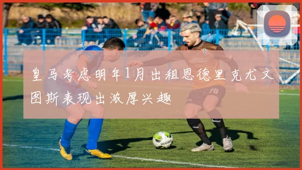 皇马考虑明年1月出租恩德里克尤文图斯表现出浓厚兴趣