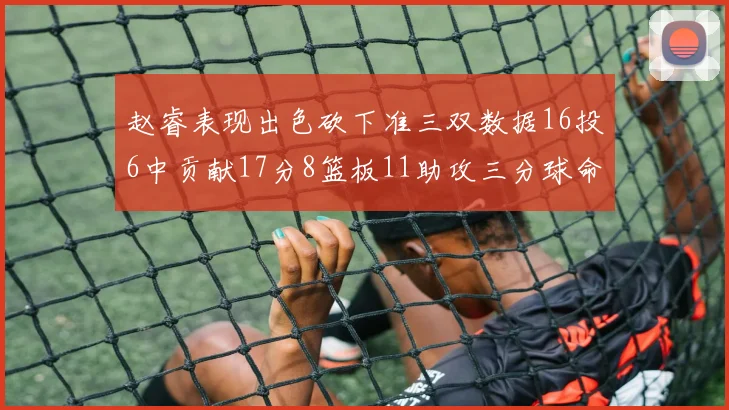 赵睿表现出色砍下准三双数据16投6中贡献17分8篮板11助攻三分球命中率高达385