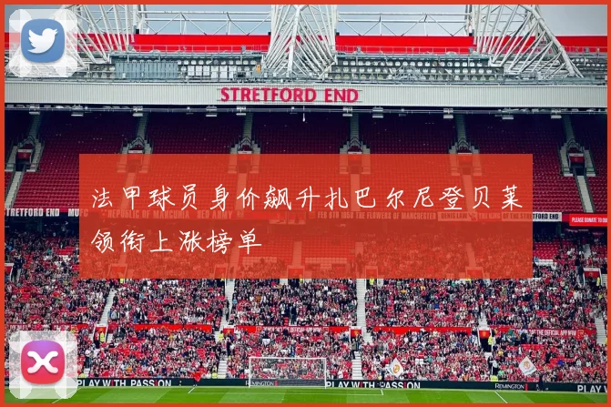 法甲球员身价飙升扎巴尔尼登贝莱领衔上涨榜单
