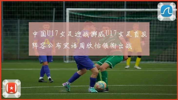 中国U17女足迎战挪威U17女足首发阵容公布宋语周欣怡领衔出战